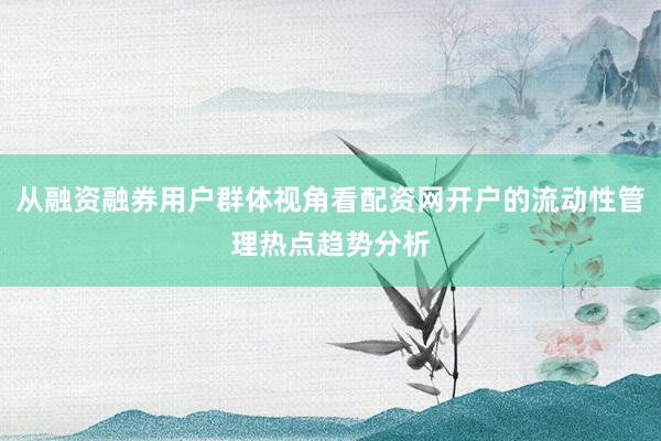 从融资融券用户群体视角看配资网开户的流动性管理热点趋势分析