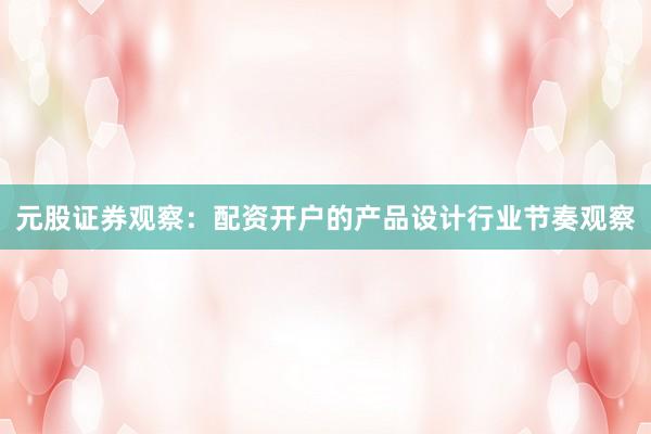 元股证券观察：配资开户的产品设计行业节奏观察