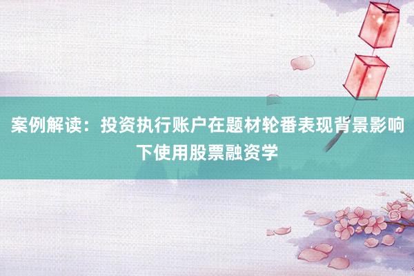 案例解读：投资执行账户在题材轮番表现背景影响下使用股票融资学
