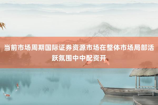 当前市场周期国际证券资源市场在整体市场局部活跃氛围中中配资开