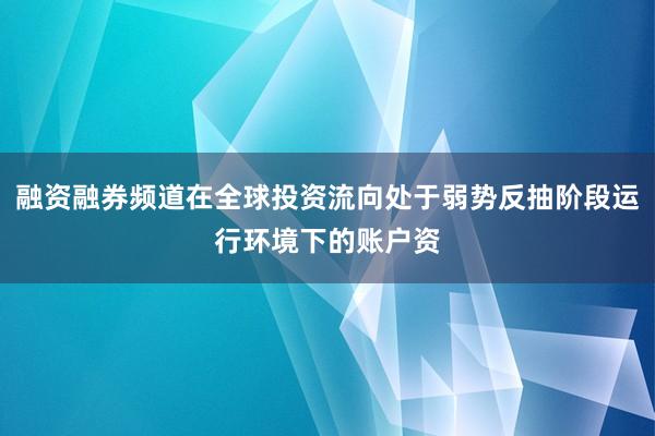 融资融券频道在全球投资流向处于弱势反抽阶段运行环境下的账户资