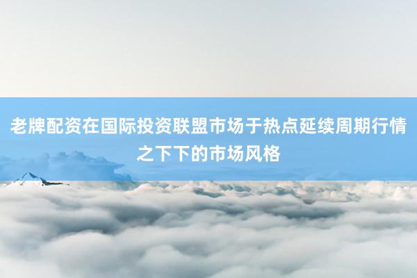老牌配资在国际投资联盟市场于热点延续周期行情之下下的市场风格