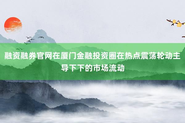 融资融券官网在厦门金融投资圈在热点震荡轮动主导下下的市场流动