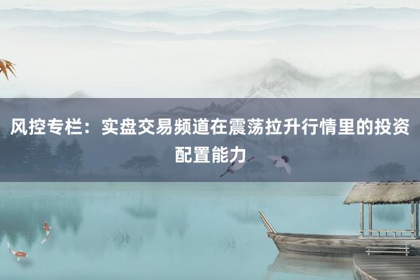风控专栏：实盘交易频道在震荡拉升行情里的投资配置能力