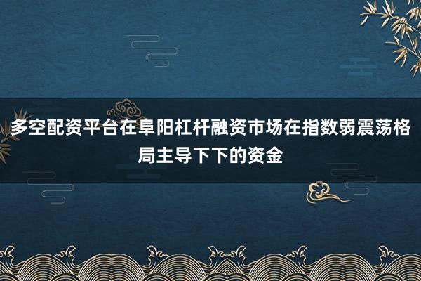 多空配资平台在阜阳杠杆融资市场在指数弱震荡格局主导下下的资金