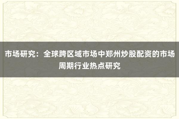 市场研究：全球跨区域市场中郑州炒股配资的市场周期行业热点研究