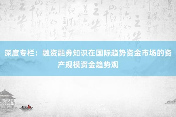 深度专栏：融资融券知识在国际趋势资金市场的资产规模资金趋势观