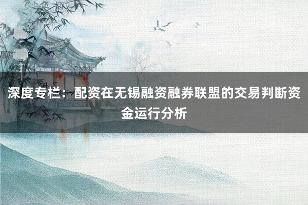 深度专栏：配资在无锡融资融券联盟的交易判断资金运行分析