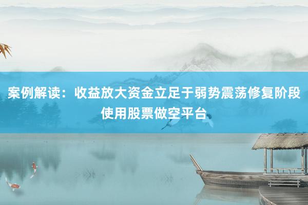 案例解读：收益放大资金立足于弱势震荡修复阶段使用股票做空平台