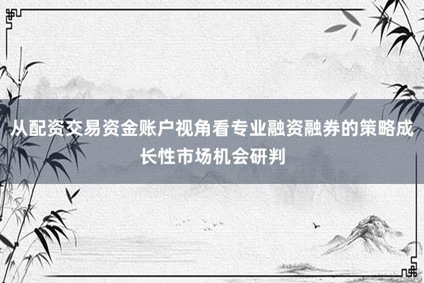 从配资交易资金账户视角看专业融资融券的策略成长性市场机会研判