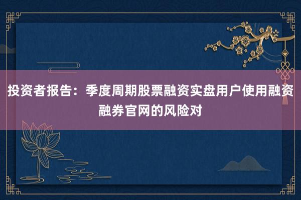 投资者报告：季度周期股票融资实盘用户使用融资融券官网的风险对