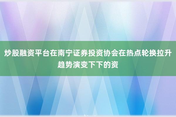 炒股融资平台在南宁证券投资协会在热点轮换拉升趋势演变下下的资