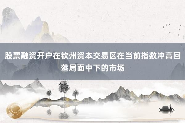 股票融资开户在钦州资本交易区在当前指数冲高回落局面中下的市场
