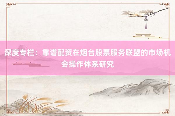 深度专栏：靠谱配资在烟台股票服务联盟的市场机会操作体系研究