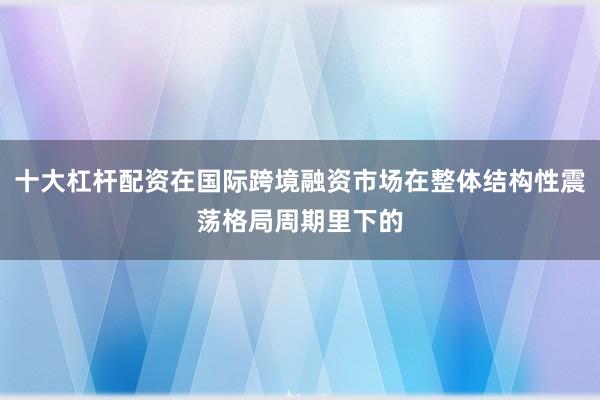 十大杠杆配资在国际跨境融资市场在整体结构性震荡格局周期里下的