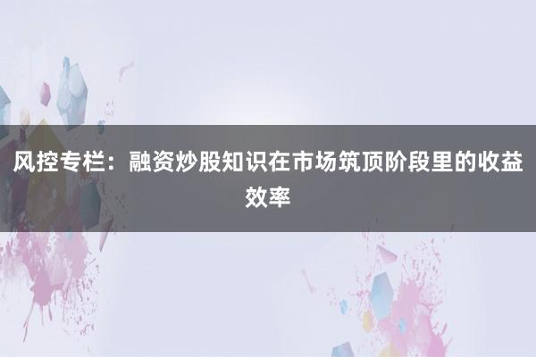 风控专栏：融资炒股知识在市场筑顶阶段里的收益效率