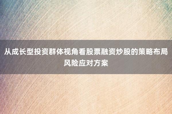 从成长型投资群体视角看股票融资炒股的策略布局风险应对方案
