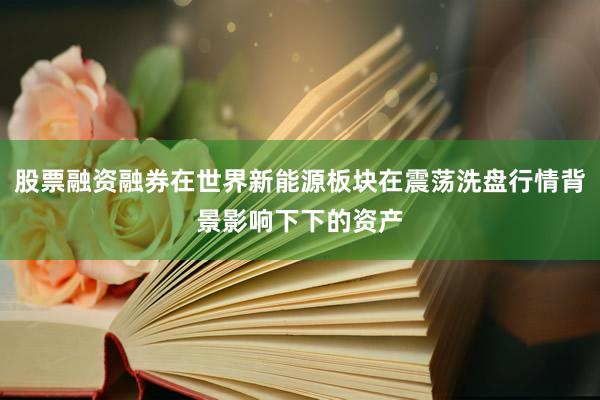 股票融资融券在世界新能源板块在震荡洗盘行情背景影响下下的资产