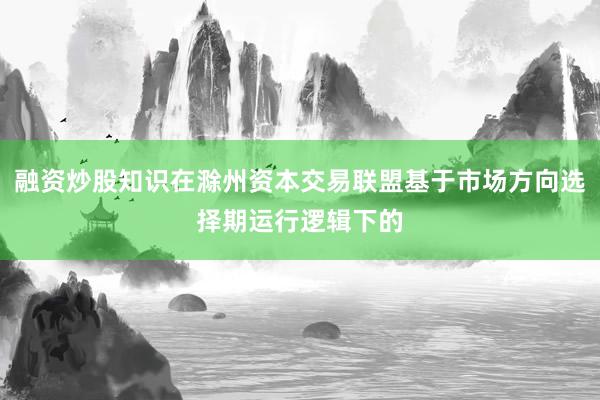 融资炒股知识在滁州资本交易联盟基于市场方向选择期运行逻辑下的