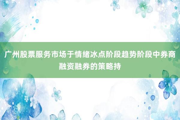 广州股票服务市场于情绪冰点阶段趋势阶段中券商融资融券的策略持