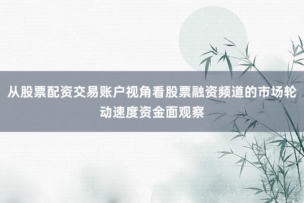 从股票配资交易账户视角看股票融资频道的市场轮动速度资金面观察