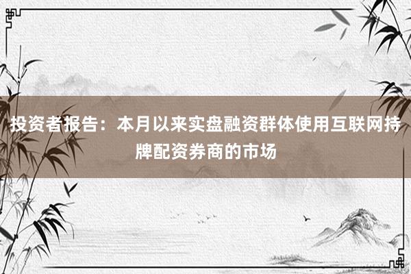 投资者报告：本月以来实盘融资群体使用互联网持牌配资券商的市场