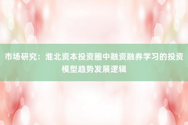 市场研究：淮北资本投资圈中融资融券学习的投资模型趋势发展逻辑