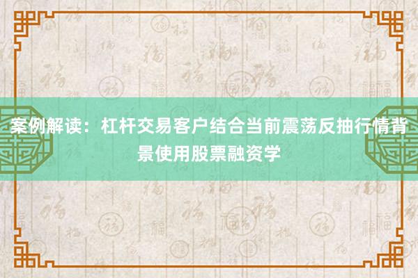 案例解读：杠杆交易客户结合当前震荡反抽行情背景使用股票融资学