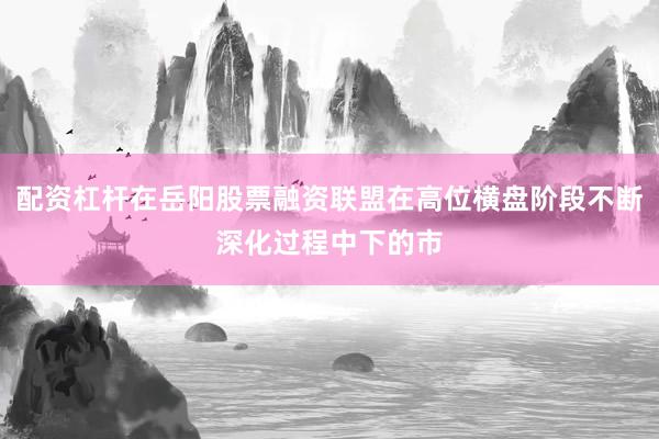 配资杠杆在岳阳股票融资联盟在高位横盘阶段不断深化过程中下的市