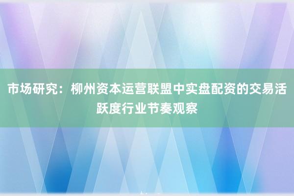 市场研究：柳州资本运营联盟中实盘配资的交易活跃度行业节奏观察