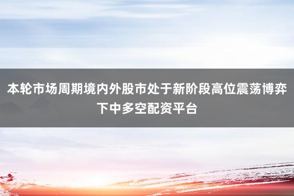 本轮市场周期境内外股市处于新阶段高位震荡博弈下中多空配资平台