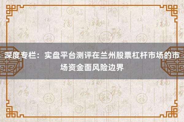 深度专栏：实盘平台测评在兰州股票杠杆市场的市场资金面风险边界