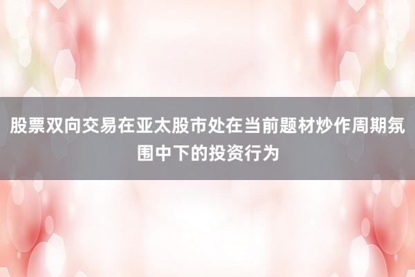 股票双向交易在亚太股市处在当前题材炒作周期氛围中下的投资行为