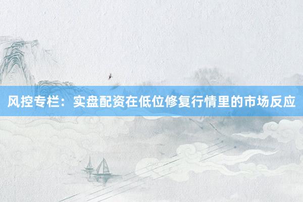 风控专栏：实盘配资在低位修复行情里的市场反应