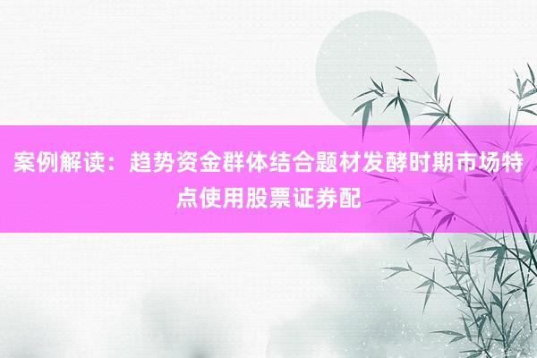 案例解读：趋势资金群体结合题材发酵时期市场特点使用股票证券配