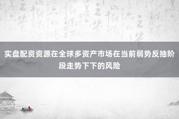 实盘配资资源在全球多资产市场在当前弱势反抽阶段走势下下的风险