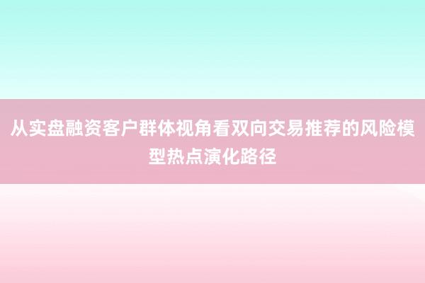 从实盘融资客户群体视角看双向交易推荐的风险模型热点演化路径