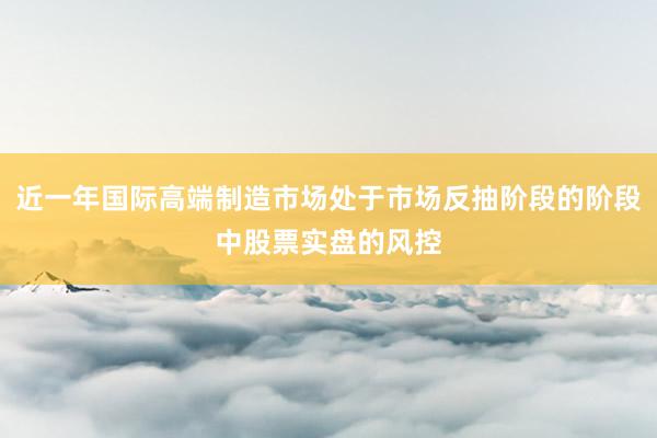 近一年国际高端制造市场处于市场反抽阶段的阶段中股票实盘的风控