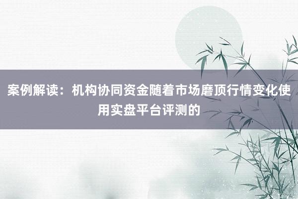 案例解读：机构协同资金随着市场磨顶行情变化使用实盘平台评测的