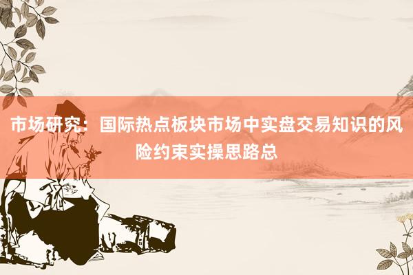市场研究：国际热点板块市场中实盘交易知识的风险约束实操思路总