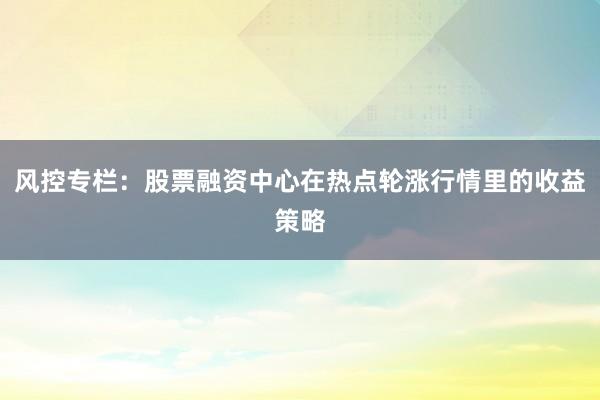 风控专栏：股票融资中心在热点轮涨行情里的收益策略