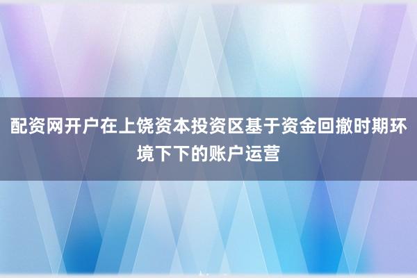 配资网开户在上饶资本投资区基于资金回撤时期环境下下的账户运营