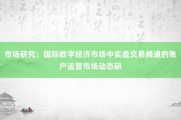 市场研究：国际数字经济市场中实盘交易频道的账户运营市场动态研
