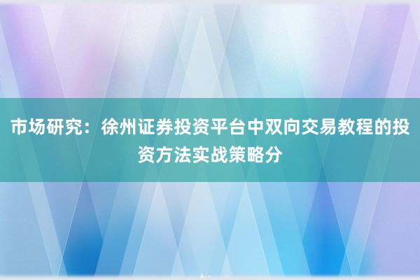 市场研究：徐州证券投资平台中双向交易教程的投资方法实战策略分
