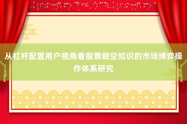从杠杆配置用户视角看股票做空知识的市场博弈操作体系研究