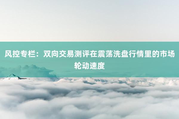 风控专栏：双向交易测评在震荡洗盘行情里的市场轮动速度