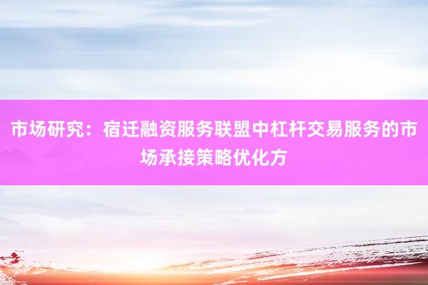 市场研究：宿迁融资服务联盟中杠杆交易服务的市场承接策略优化方