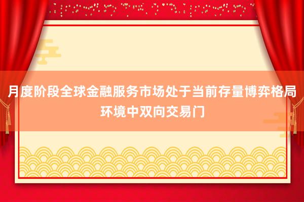 月度阶段全球金融服务市场处于当前存量博弈格局环境中双向交易门
