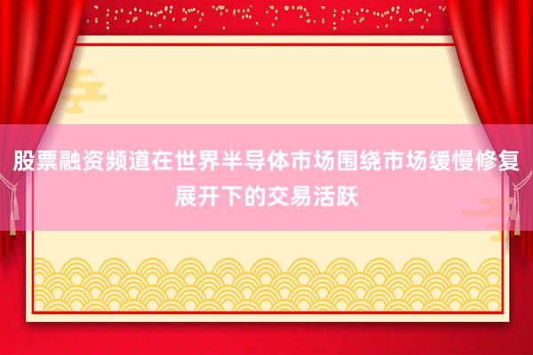 股票融资频道在世界半导体市场围绕市场缓慢修复展开下的交易活跃