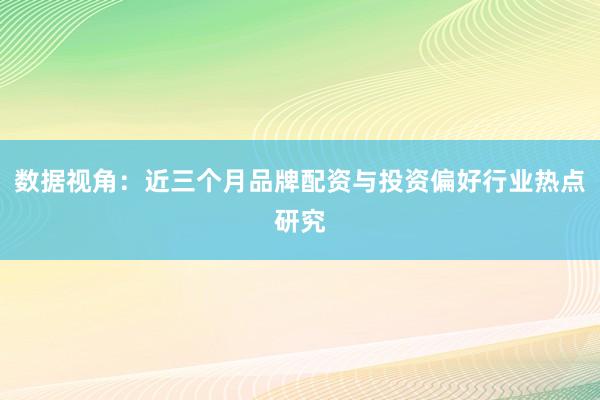 数据视角：近三个月品牌配资与投资偏好行业热点研究